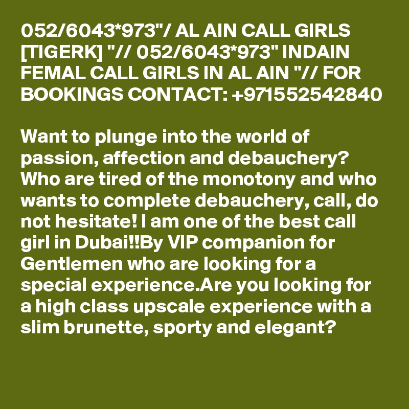 052/6043*973"/ AL AIN CALL GIRLS [TIGERK] "// 052/6043*973" INDAIN FEMAL CALL GIRLS IN AL AIN "// FOR BOOKINGS CONTACT: +971552542840

Want to plunge into the world of passion, affection and debauchery? Who are tired of the monotony and who wants to complete debauchery, call, do not hesitate! I am one of the best call girl in Dubai!!By VIP companion for Gentlemen who are looking for a special experience.Are you looking for a high class upscale experience with a slim brunette, sporty and elegant?