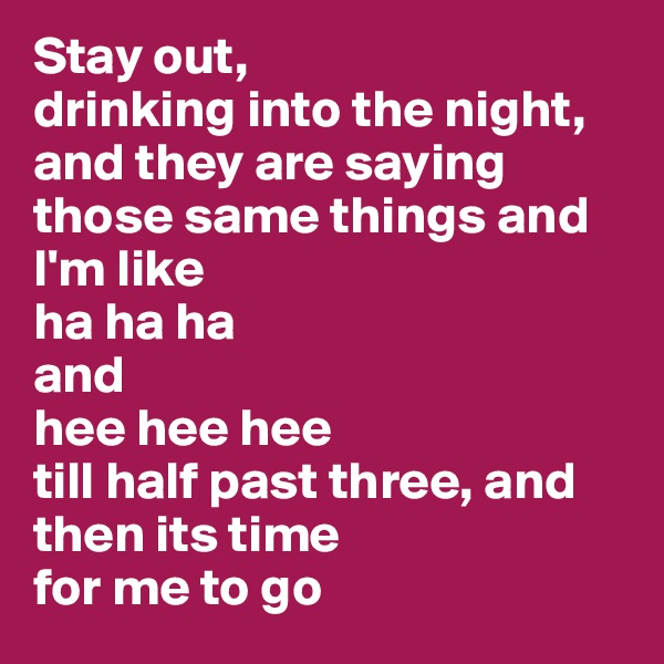 Stay out, 
drinking into the night, and they are saying those same things and I'm like 
ha ha ha 
and 
hee hee hee 
till half past three, and then its time 
for me to go