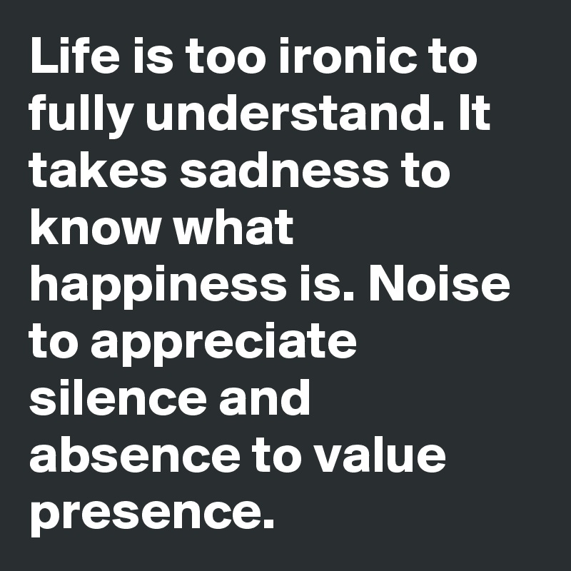 Life is too ironic to fully understand. It takes sadness to know what happiness is. Noise to appreciate silence and absence to value presence.