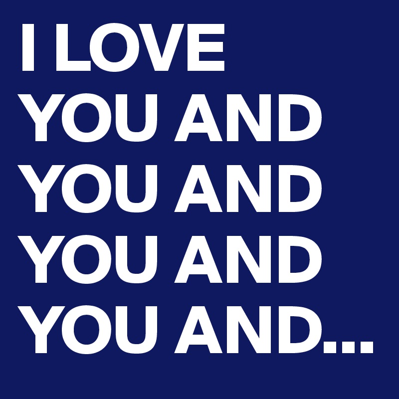 I LOVE YOU AND YOU AND YOU AND YOU AND...