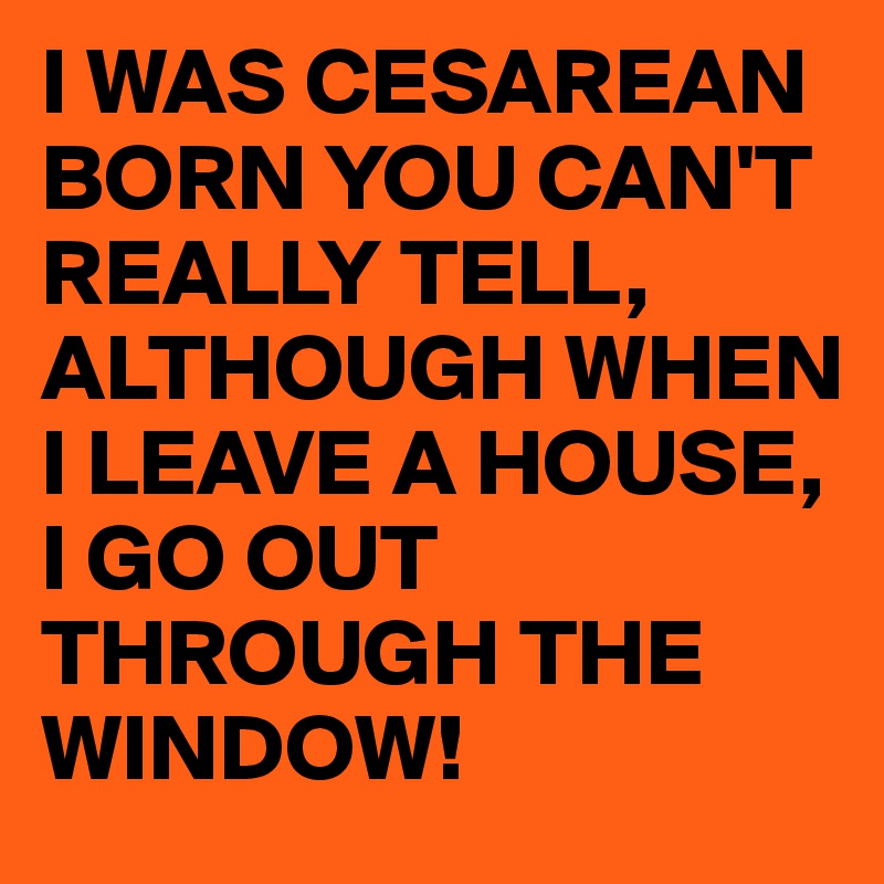 I WAS CESAREAN BORN YOU CAN'T REALLY TELL,
ALTHOUGH WHEN I LEAVE A HOUSE,
I GO OUT THROUGH THE WINDOW!