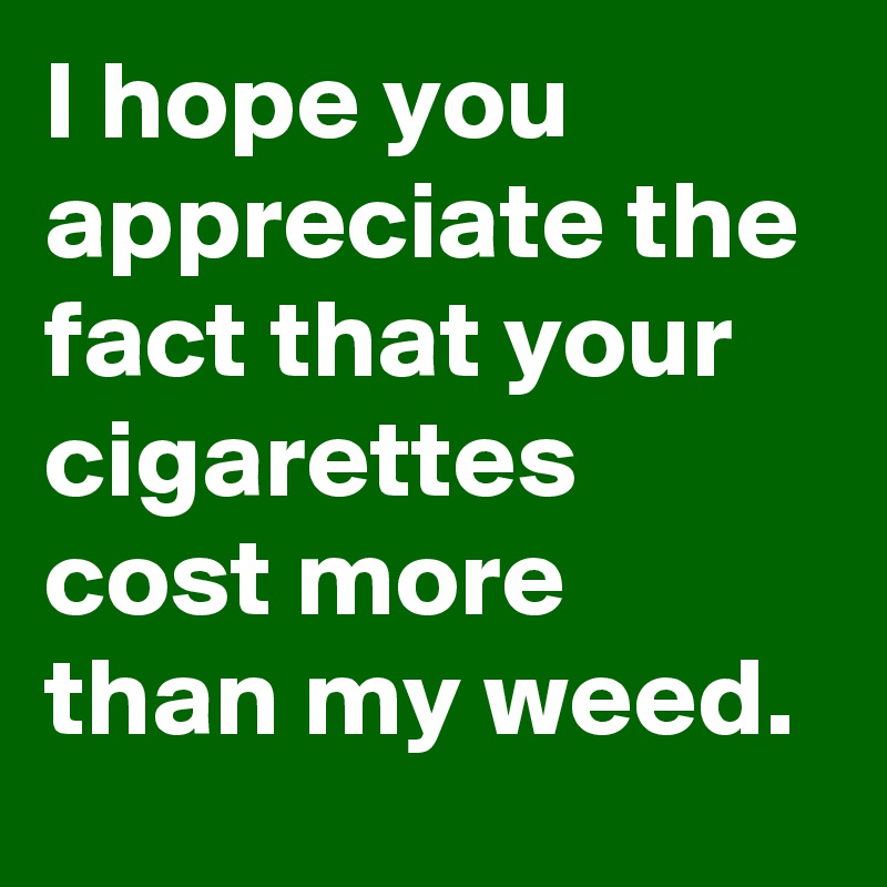 I hope you appreciate the fact that your cigarettes cost more than my weed.