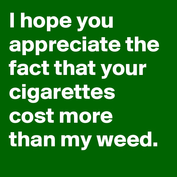 I hope you appreciate the fact that your cigarettes cost more than my weed.