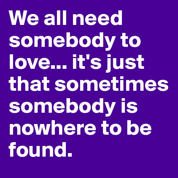 We all need somebody to love... it's just that sometimes somebody is nowhere to be found.
