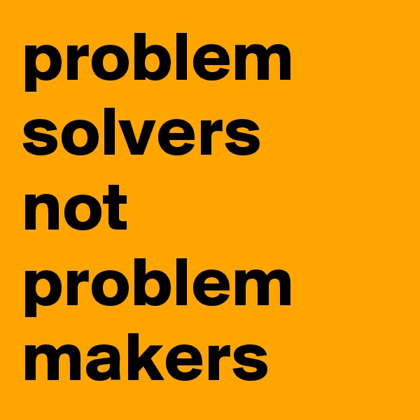 problem solvers
not problem makers