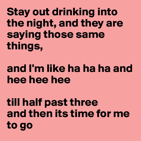 Stay out drinking into the night, and they are saying those same things, 

and I'm like ha ha ha and hee hee hee 

till half past three 
and then its time for me to go