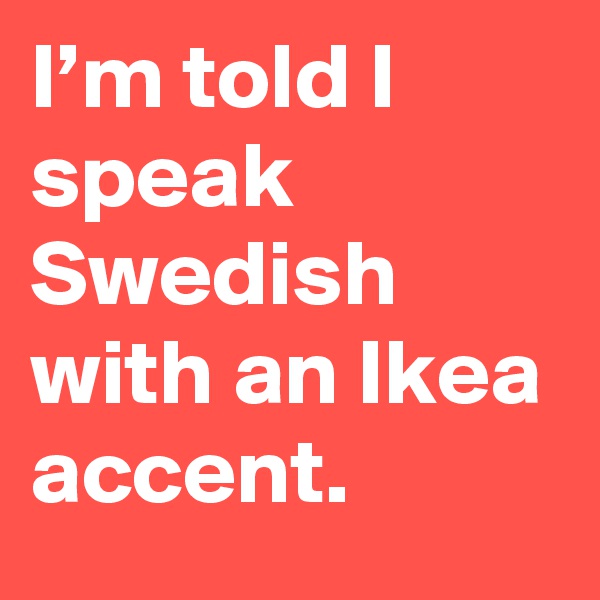 I’m told I speak Swedish with an Ikea accent.
