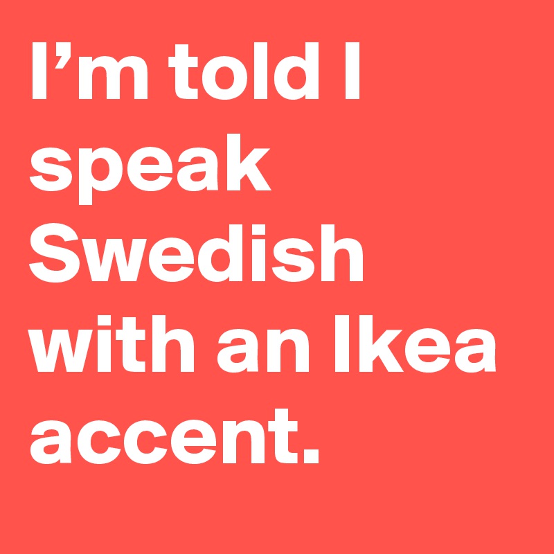 I’m told I speak Swedish with an Ikea accent.