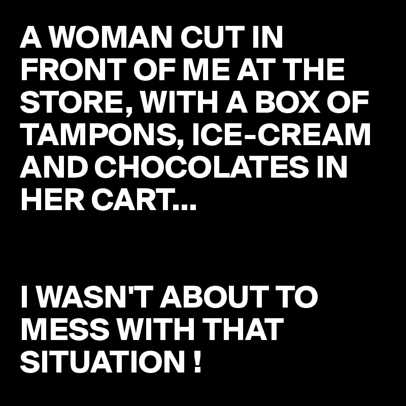 A WOMAN CUT IN FRONT OF ME AT THE STORE, WITH A BOX OF TAMPONS, ICE-CREAM AND CHOCOLATES IN HER CART...


I WASN'T ABOUT TO MESS WITH THAT SITUATION !