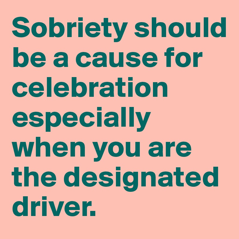 Sobriety should be a cause for celebration especially when you are the designated driver.