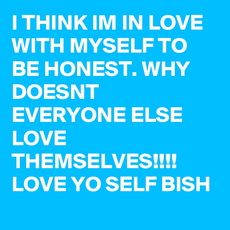 I THINK IM IN LOVE WITH MYSELF TO BE HONEST. WHY DOESNT EVERYONE ELSE LOVE THEMSELVES!!!! LOVE YO SELF BISH
