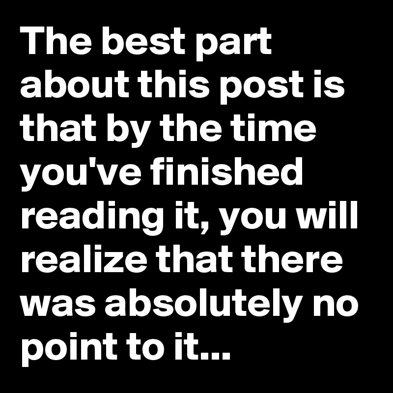 The best part about this post is that by the time you've finished reading it, you will realize that there was absolutely no point to it...