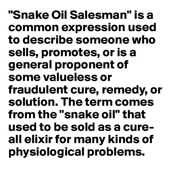 "Snake Oil Salesman" is a common expression used to describe someone who sells, promotes, or is a general proponent of some valueless or fraudulent cure, remedy, or solution. The term comes from the "snake oil" that used to be sold as a cure-all elixir for many kinds of physiological problems.