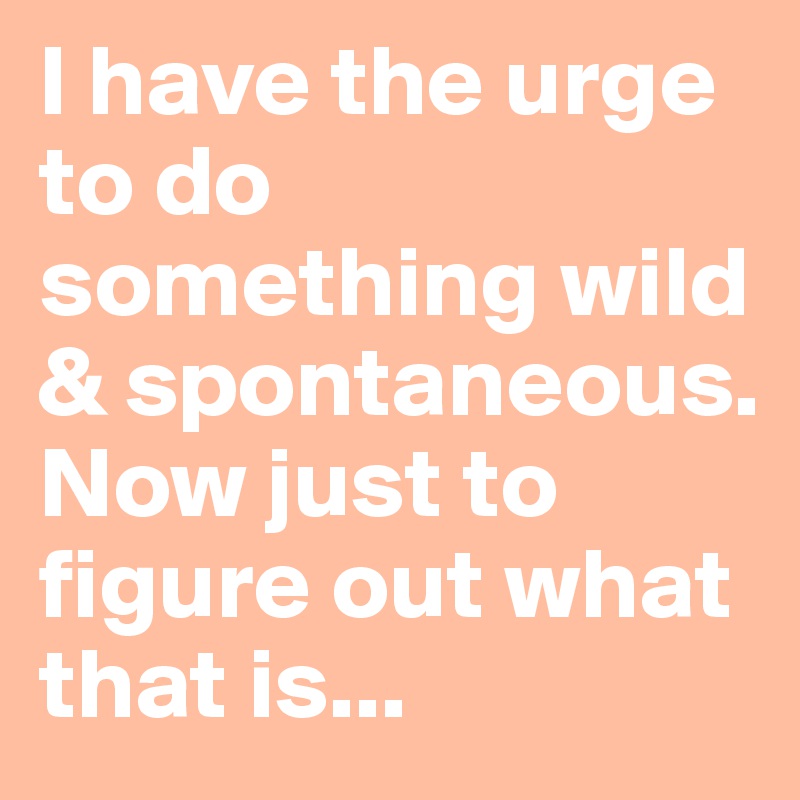 I have the urge to do something wild & spontaneous.
Now just to figure out what that is... 