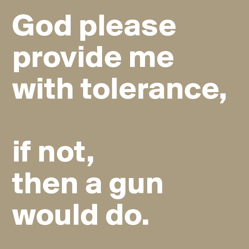 God please provide me with tolerance,

if not, 
then a gun would do.