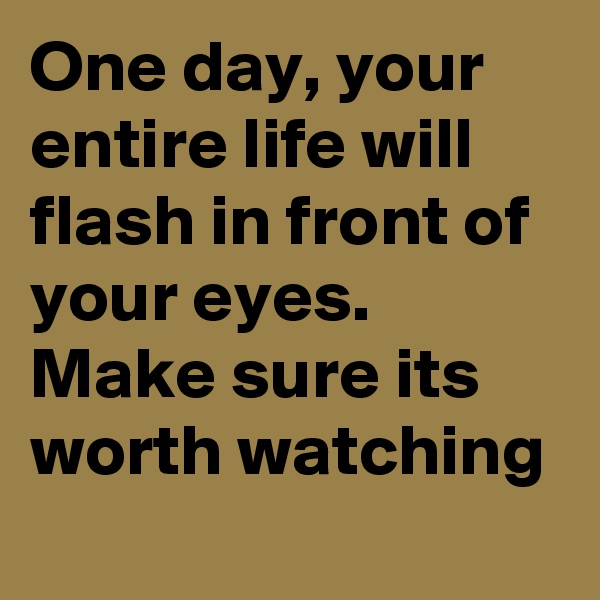 One day, your entire life will flash in front of your eyes. Make sure its worth watching
