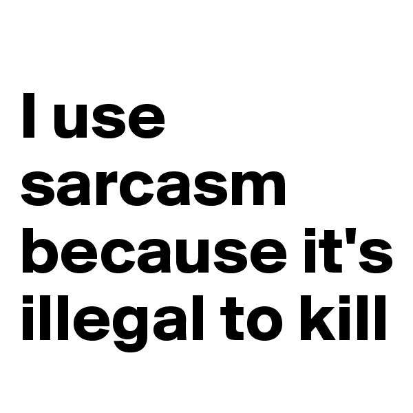 
I use sarcasm because it's illegal to kill