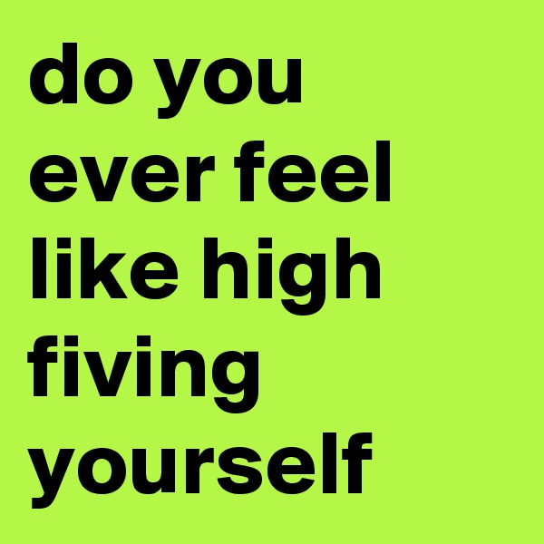 do you ever feel like high fiving yourself