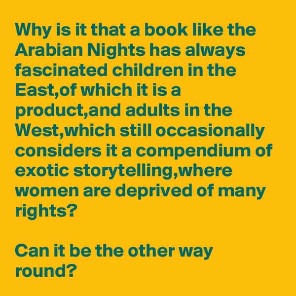Why is it that a book like the Arabian Nights has always fascinated children in the East,of which it is a product,and adults in the West,which still occasionally considers it a compendium of exotic storytelling,where women are deprived of many rights?

Can it be the other way round?
