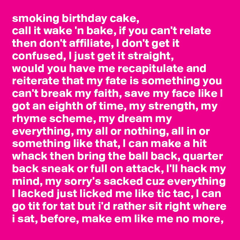 smoking birthday cake,
call it wake 'n bake, if you can't relate then don't affiliate, I don't get it confused, I just get it straight,
would you have me recapitulate and reiterate that my fate is something you can't break my faith, save my face like I got an eighth of time, my strength, my rhyme scheme, my dream my everything, my all or nothing, all in or something like that, I can make a hit whack then bring the ball back, quarter back sneak or full on attack, I'll hack my mind, my sorry's sacked cuz everything I lacked just licked me like tic tac, I can go tit for tat but i'd rather sit right where i sat, before, make em like me no more, 