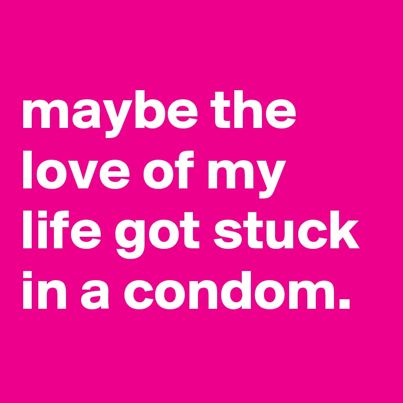 
maybe the love of my life got stuck in a condom.

