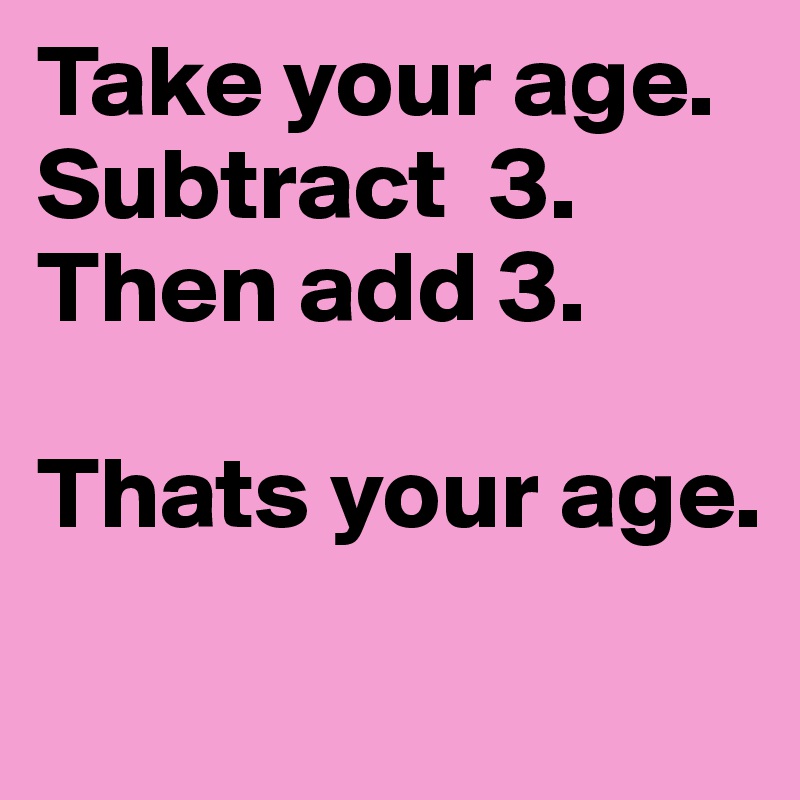 Take your age. Subtract  3. Then add 3. 

Thats your age.
