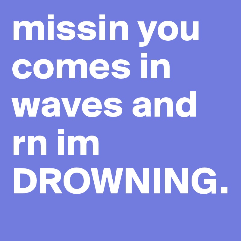 missin you comes in waves and rn im DROWNING. 