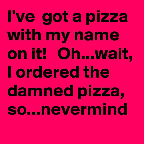 I've  got a pizza with my name on it!   Oh...wait, I ordered the damned pizza, so...nevermind 