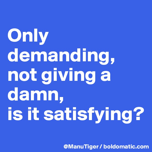 
Only demanding,
not giving a damn,
is it satisfying?