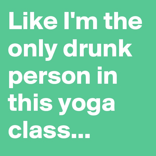 Like I'm the only drunk person in this yoga class...