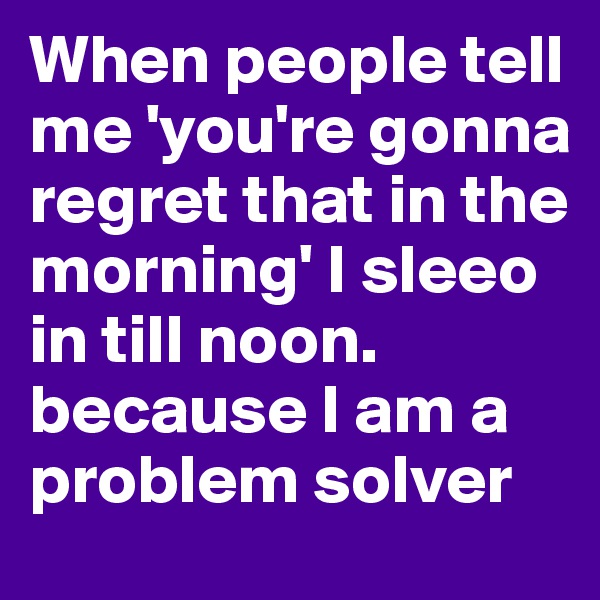 When people tell me 'you're gonna regret that in the morning' I sleeo in till noon. because I am a problem solver