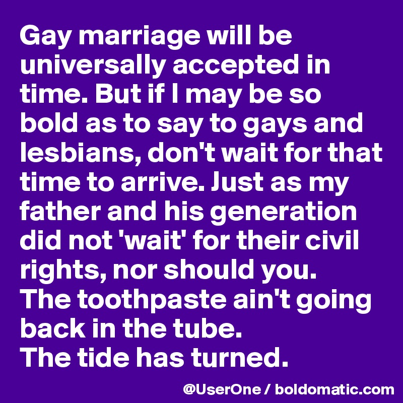 Gay marriage will be universally accepted in time. But if I may be so bold as to say to gays and lesbians, don't wait for that time to arrive. Just as my father and his generation did not 'wait' for their civil rights, nor should you.
The toothpaste ain't going back in the tube.
The tide has turned.
