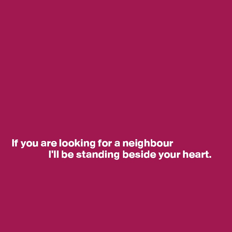 










If you are looking for a neighbour
                 I'll be standing beside your heart.




 