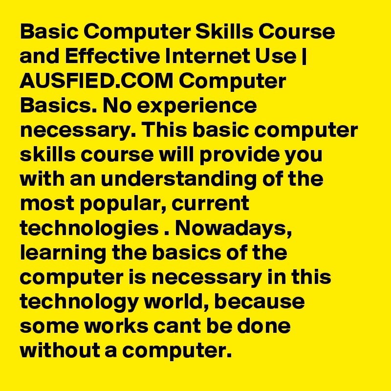 Basic Computer Skills Course and Effective Internet Use | AUSFIED.COM Computer Basics. No experience necessary. This basic computer skills course will provide you with an understanding of the most popular, current technologies . Nowadays, learning the basics of the computer is necessary in this technology world, because some works cant be done without a computer. 
