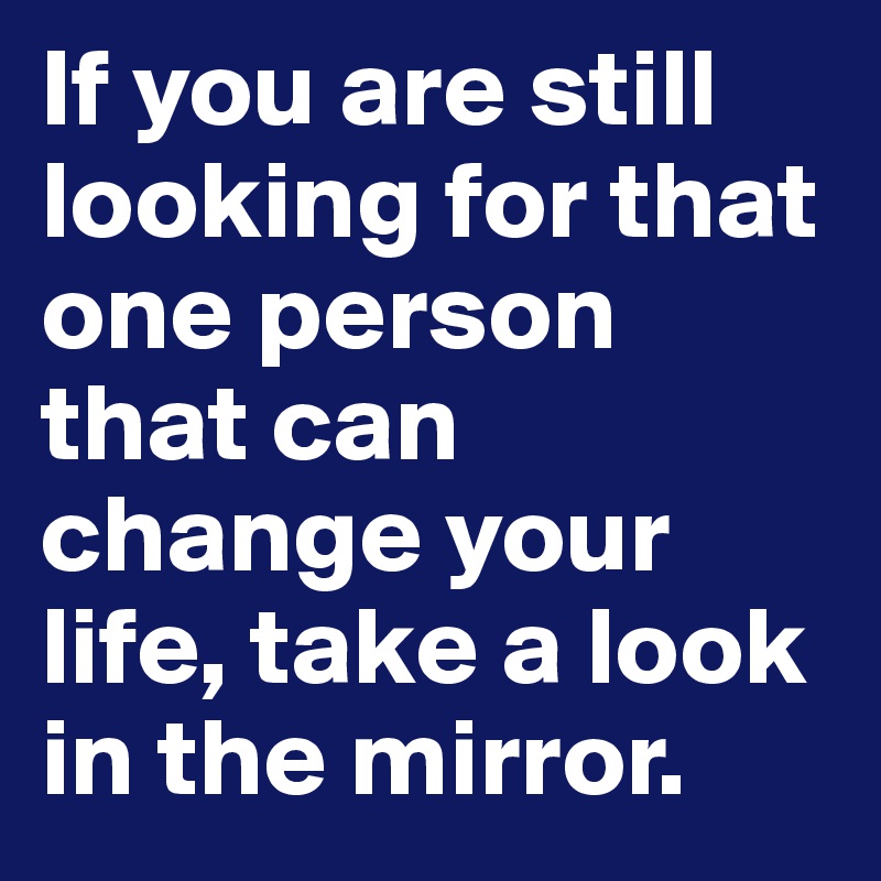 If you are still looking for that one person that can change your life, take a look in the mirror.