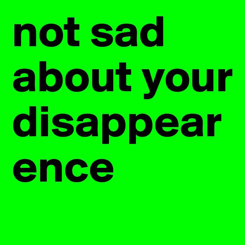 not sad about your disappearence