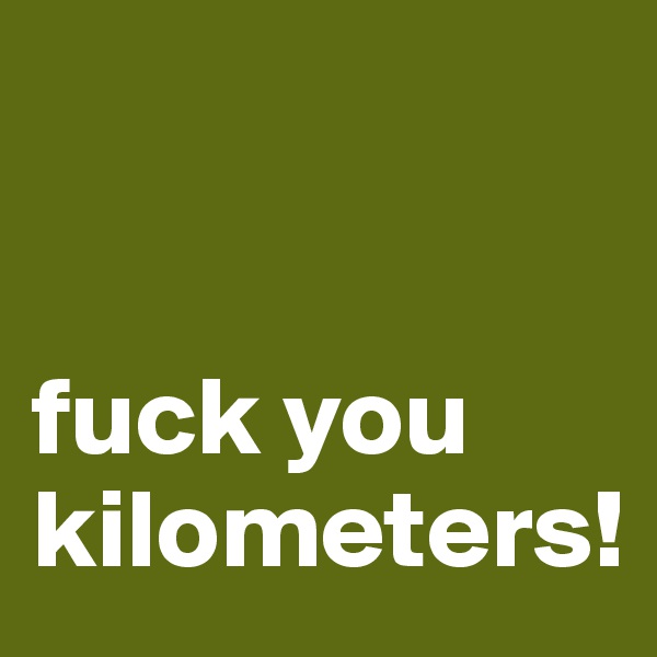 


fuck you kilometers!