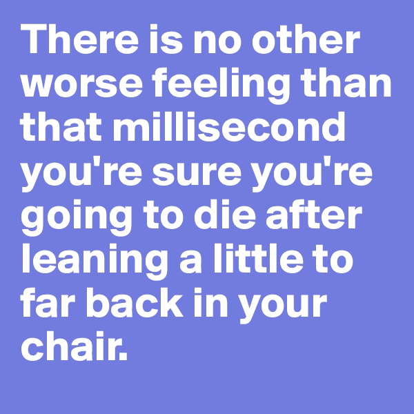 There is no other worse feeling than that millisecond you're sure you're going to die after leaning a little to far back in your chair. 
