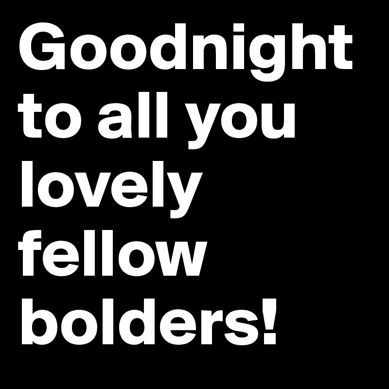 Goodnight to all you lovely fellow bolders!