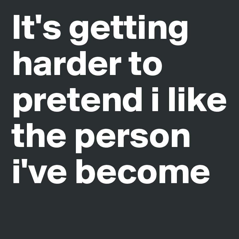 It's getting harder to pretend i like the person i've become