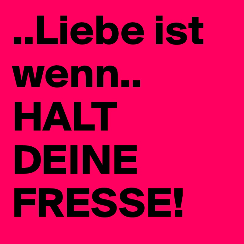 ..Liebe ist wenn..
HALT DEINE FRESSE!