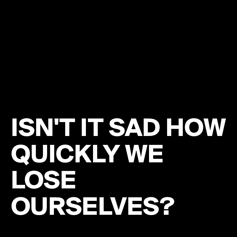 



ISN'T IT SAD HOW QUICKLY WE LOSE OURSELVES?