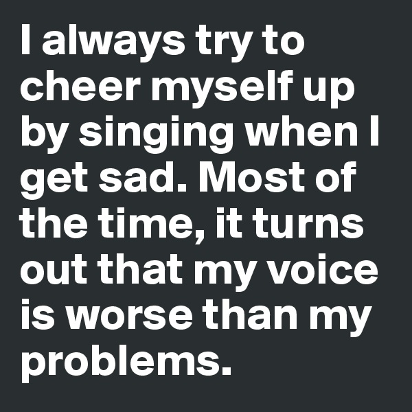 I always try to cheer myself up by singing when I get sad. Most of the time, it turns out that my voice is worse than my problems.