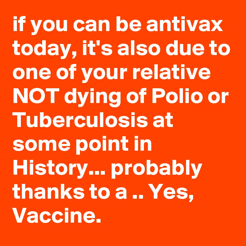 if you can be antivax today, it's also due to one of your relative NOT dying of Polio or Tuberculosis at some point in History... probably thanks to a .. Yes, Vaccine. 