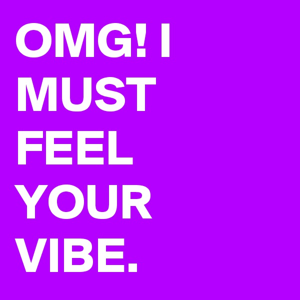 OMG! I MUST FEEL YOUR VIBE.