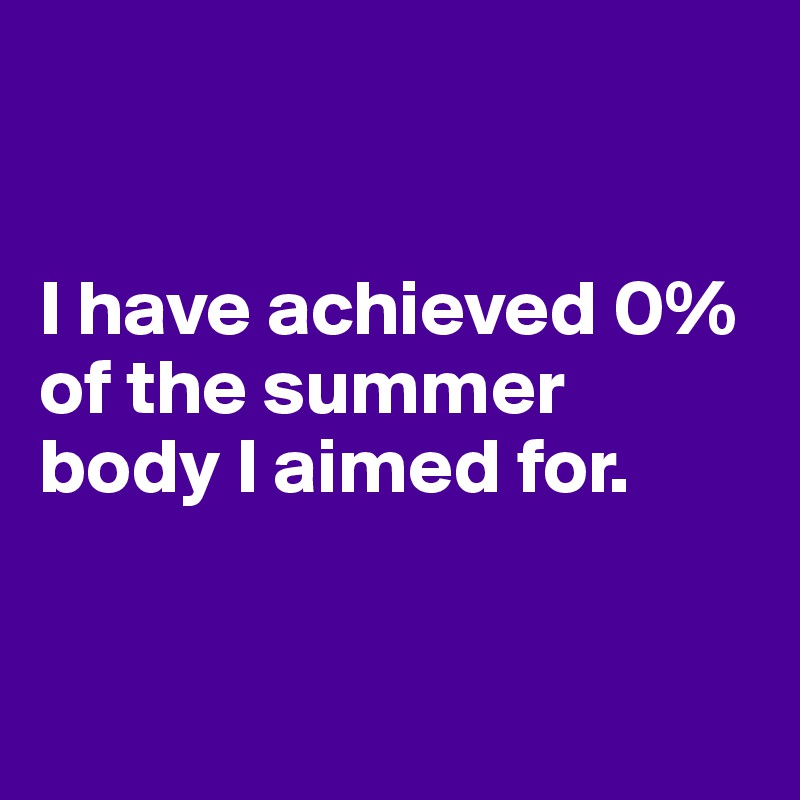 


I have achieved 0% of the summer body I aimed for.


