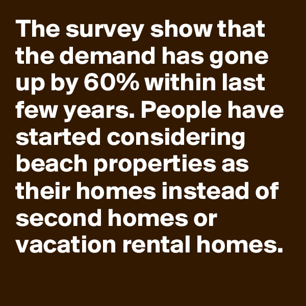 The survey show that the demand has gone up by 60% within last few years. People have started considering beach properties as their homes instead of second homes or vacation rental homes.
