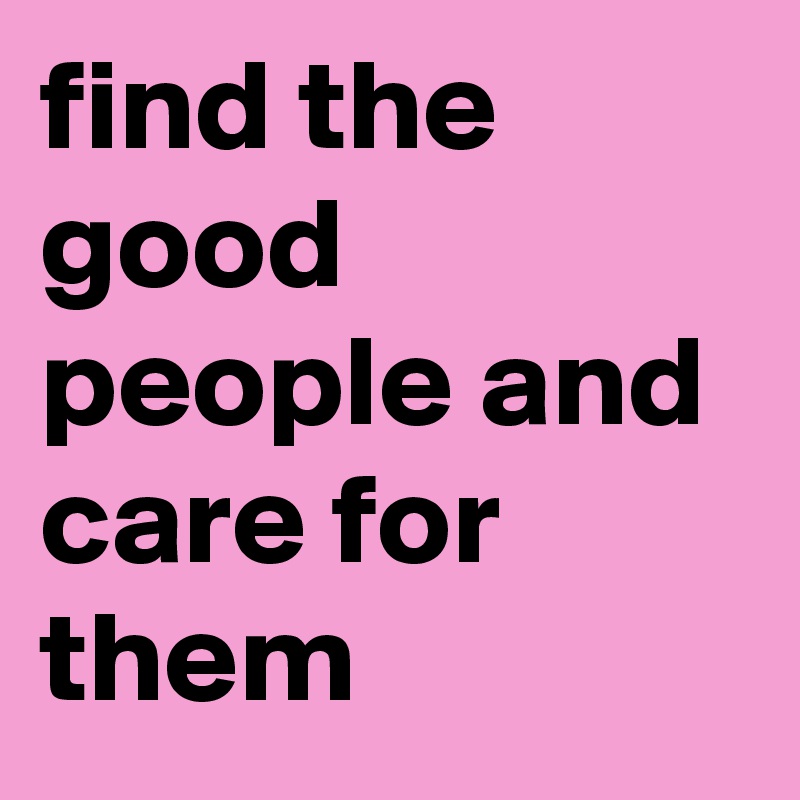 find the good people and care for them