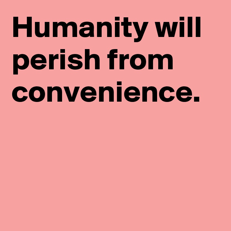 Humanity will perish from convenience.