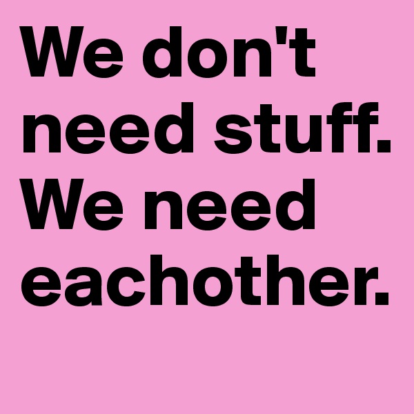 We don't need stuff.
We need eachother.